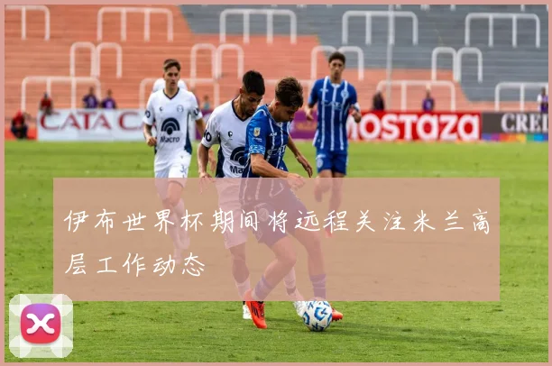 伊布世界杯期间将远程关注米兰高层工作动态