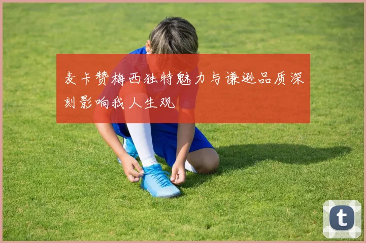 麦卡赞梅西独特魅力与谦逊品质深刻影响我人生观
