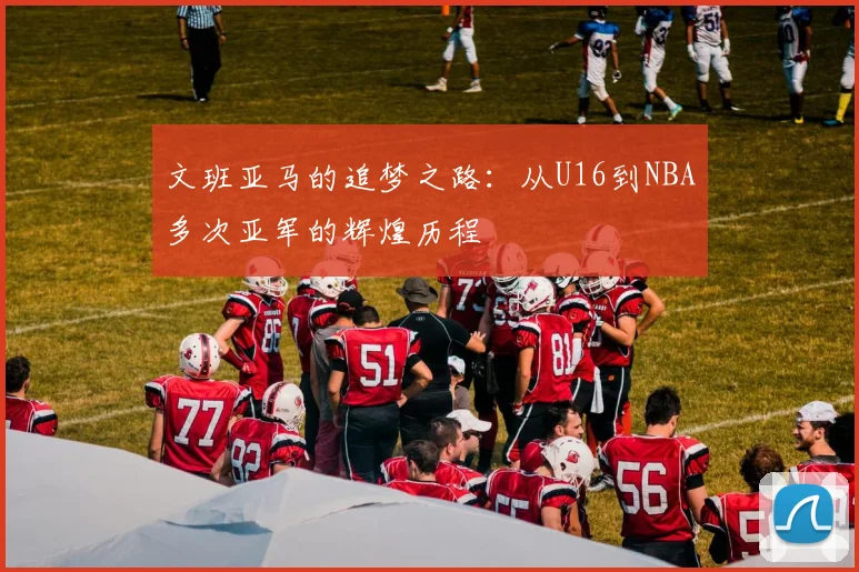 文班亚马的追梦之路：从U16到NBA多次亚军的辉煌历程