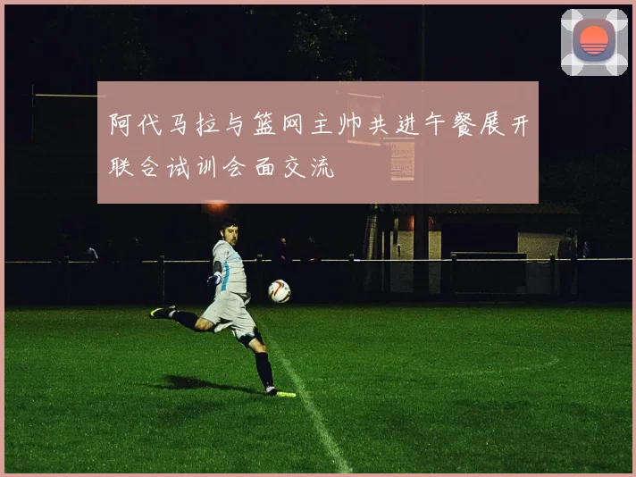 阿代马拉与篮网主帅共进午餐展开联合试训会面交流