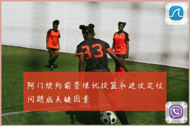 阿门续约前景堪忧投篮和进攻定位问题成关键因素