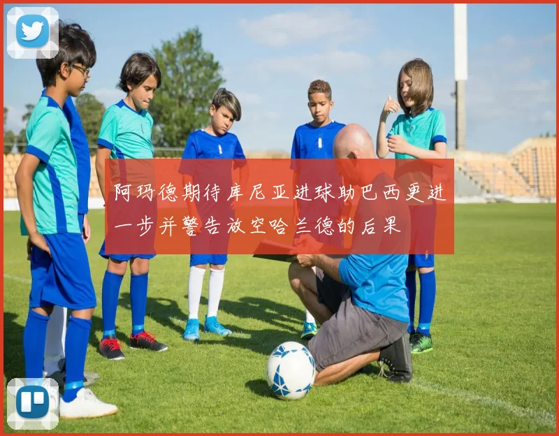 阿玛德期待库尼亚进球助巴西更进一步并警告放空哈兰德的后果
