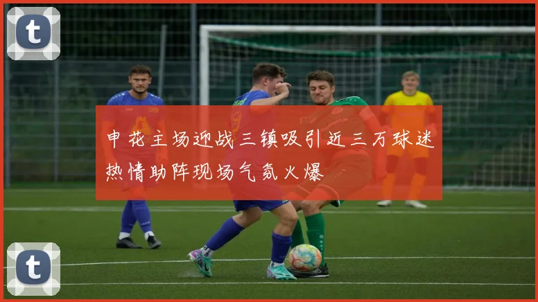 申花主场迎战三镇吸引近三万球迷热情助阵现场气氛火爆