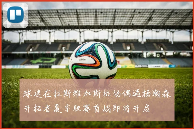 球迷在拉斯维加斯机场偶遇杨瀚森开拓者夏季联赛首战即将开启