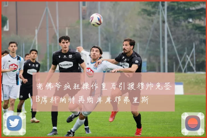 老佛爷疯狂操作皇马引援穆帅免签B席科纳特再购库库邓弗里斯