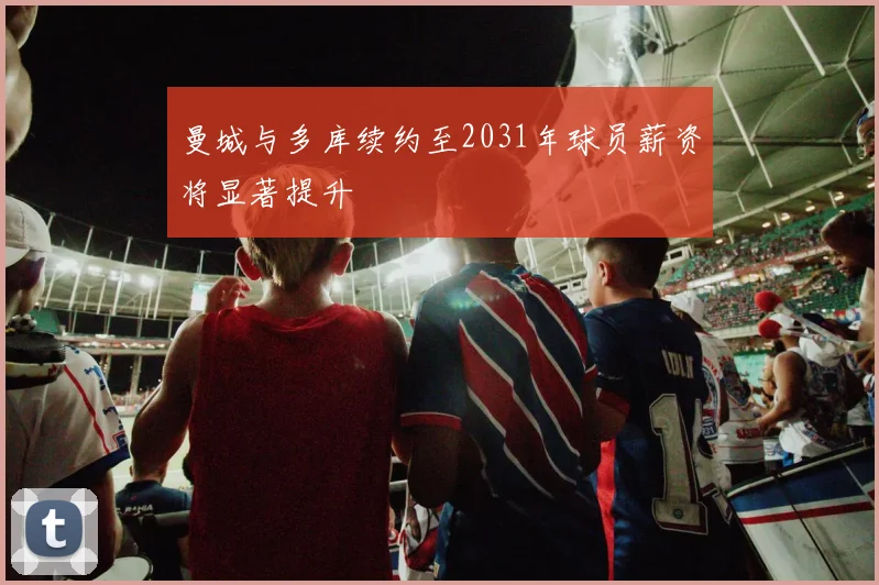 曼城与多库续约至2031年球员薪资将显著提升