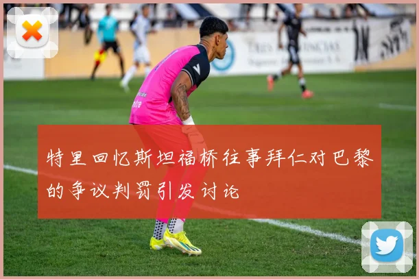 特里回忆斯坦福桥往事拜仁对巴黎的争议判罚引发讨论