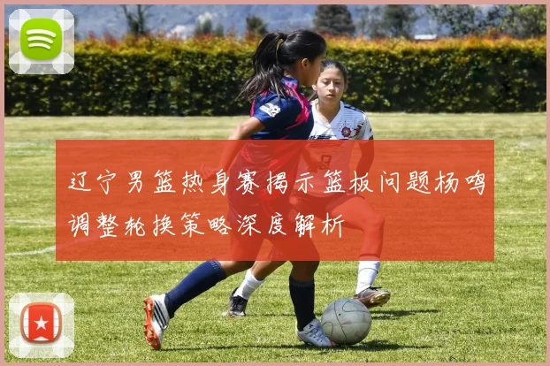 辽宁男篮热身赛揭示篮板问题杨鸣调整轮换策略深度解析