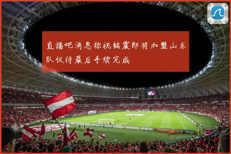 直播吧消息称祝铭震即将加盟山东队仅待最后手续完成