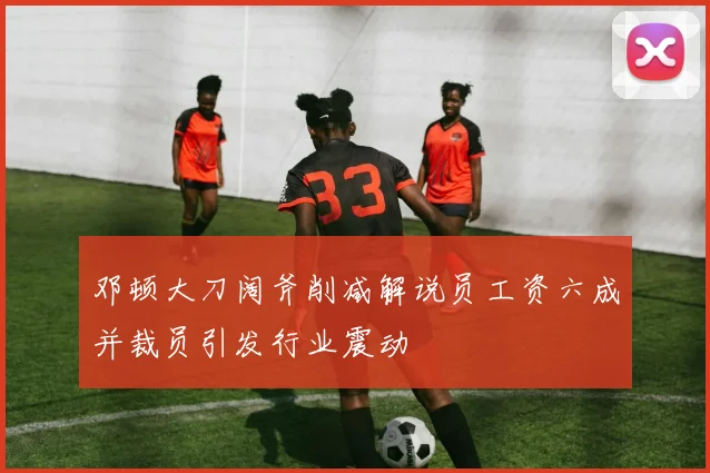 邓顿大刀阔斧削减解说员工资六成并裁员引发行业震动