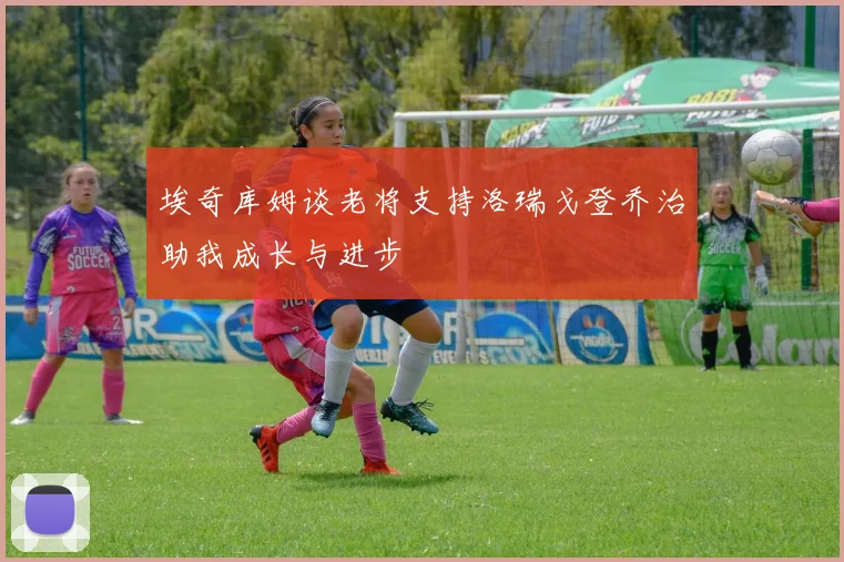埃奇库姆谈老将支持洛瑞戈登乔治助我成长与进步