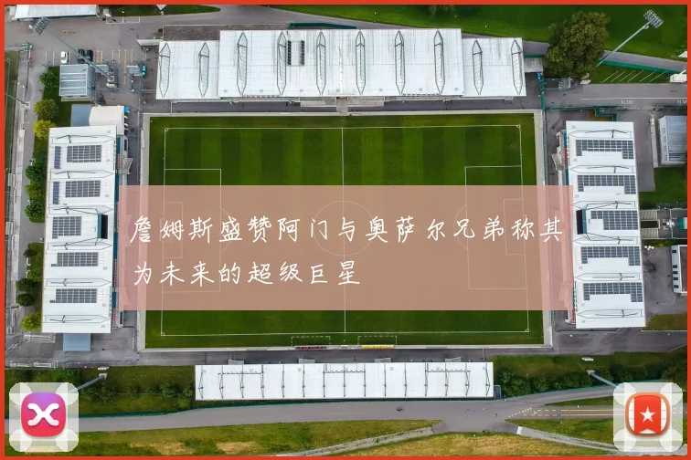 詹姆斯盛赞阿门与奥萨尔兄弟称其为未来的超级巨星