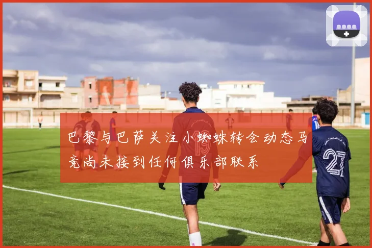 巴黎与巴萨关注小蜘蛛转会动态马竞尚未接到任何俱乐部联系