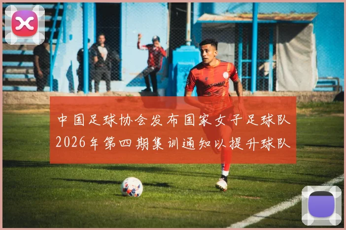 中国足球协会发布国家女子足球队2026年第四期集训通知以提升球队实力和备战水平