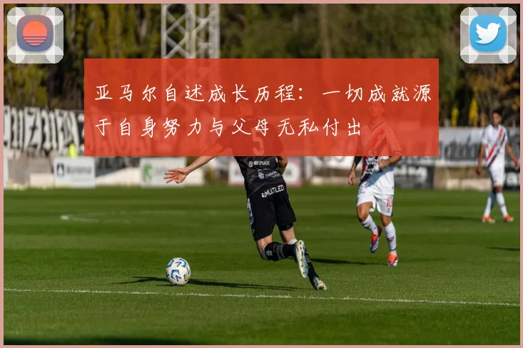 亚马尔自述成长历程：一切成就源于自身努力与父母无私付出